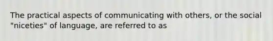 The practical aspects of communicating with others, or the social "niceties" of language, are referred to as