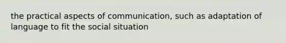 the practical aspects of communication, such as adaptation of language to fit the social situation