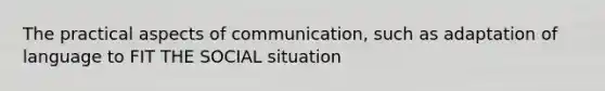 The practical aspects of communication, such as adaptation of language to FIT THE SOCIAL situation