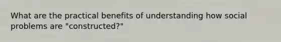 What are the practical benefits of understanding how social problems are "constructed?"