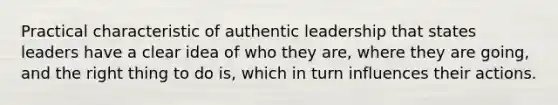 Practical characteristic of authentic leadership that states leaders have a clear idea of who they are, where they are going, and the right thing to do is, which in turn influences their actions.