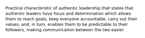 Practical characteristic of authentic leadership that states that authentic leaders have focus and determination which allows them to reach goals, keep everyone accountable, carry out their values, and, in turn, enables them to be predictable to their followers, making communication between the two easier.