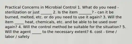 Practical Concerns in Microbial Control 1. What do you need - sterilization or just ______ 2. Is the item _______? - can it be burned, melted, etc. or do you need to use it again? 3. Will the item _____ heat, chemicals, etc. and be able to be used over again? 4. Will the control method be suitable for the situation? 5. Will the agent _____ to the necessary extent? 6. cost - time / labor / safety