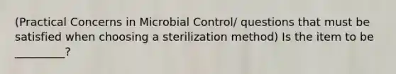 (Practical Concerns in Microbial Control/ questions that must be satisfied when choosing a sterilization method) Is the item to be _________?