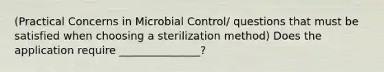 (Practical Concerns in Microbial Control/ questions that must be satisfied when choosing a sterilization method) Does the application require _______________?