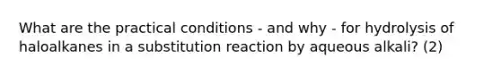 What are the practical conditions - and why - for hydrolysis of haloalkanes in a substitution reaction by aqueous alkali? (2)