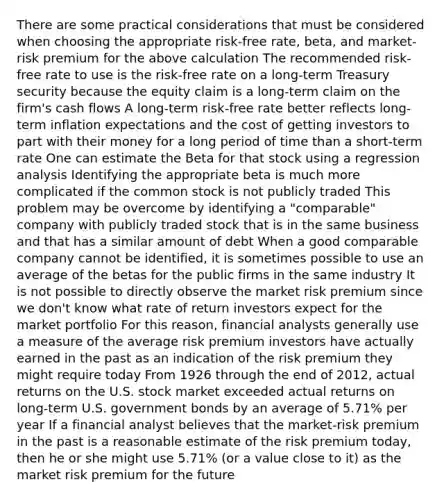 There are some practical considerations that must be considered when choosing the appropriate risk-free rate, beta, and market-risk premium for the above calculation The recommended risk-free rate to use is the risk-free rate on a long-term Treasury security because the equity claim is a long-term claim on the firm's cash flows A long-term risk-free rate better reflects long-term inflation expectations and the cost of getting investors to part with their money for a long period of time than a short-term rate One can estimate the Beta for that stock using a regression analysis Identifying the appropriate beta is much more complicated if the common stock is not publicly traded This problem may be overcome by identifying a "comparable" company with publicly traded stock that is in the same business and that has a similar amount of debt When a good comparable company cannot be identified, it is sometimes possible to use an average of the betas for the public firms in the same industry It is not possible to directly observe the market risk premium since we don't know what rate of return investors expect for the market portfolio For this reason, financial analysts generally use a measure of the average risk premium investors have actually earned in the past as an indication of the risk premium they might require today From 1926 through the end of 2012, actual returns on the U.S. stock market exceeded actual returns on long-term U.S. government bonds by an average of 5.71% per year If a financial analyst believes that the market-risk premium in the past is a reasonable estimate of the risk premium today, then he or she might use 5.71% (or a value close to it) as the market risk premium for the future