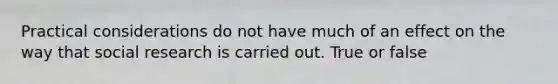 Practical considerations do not have much of an effect on the way that social research is carried out. True or false