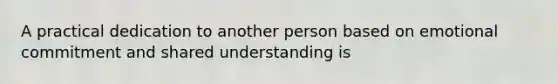 A practical dedication to another person based on emotional commitment and shared understanding is