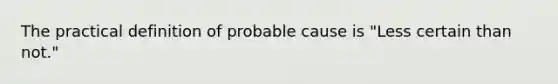 The practical definition of probable cause is "Less certain than not."