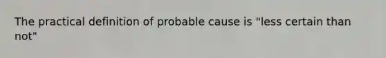 The practical definition of probable cause is "less certain than not"