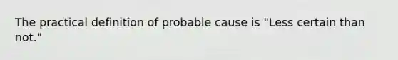 The practical definition of probable cause is "Less certain than not."​