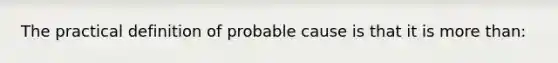 The practical definition of probable cause is that it is more than: