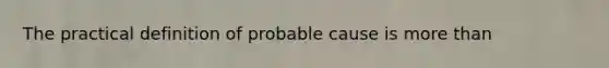 The practical definition of probable cause is more than