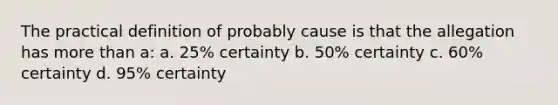 The practical definition of probably cause is that the allegation has more than a: a. 25% certainty b. 50% certainty c. 60% certainty d. 95% certainty