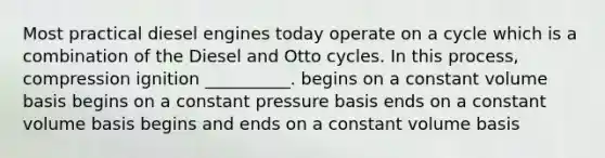 Most practical diesel engines today operate on a cycle which is a combination of the Diesel and Otto cycles. In this process, compression ignition __________. begins on a constant volume basis begins on a constant pressure basis ends on a constant volume basis begins and ends on a constant volume basis