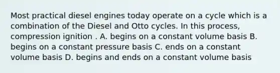 Most practical diesel engines today operate on a cycle which is a combination of the Diesel and Otto cycles. In this process, compression ignition . A. begins on a constant volume basis B. begins on a constant pressure basis C. ends on a constant volume basis D. begins and ends on a constant volume basis