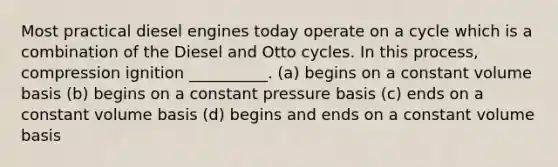 Most practical diesel engines today operate on a cycle which is a combination of the Diesel and Otto cycles. In this process, compression ignition __________. (a) begins on a constant volume basis (b) begins on a constant pressure basis (c) ends on a constant volume basis (d) begins and ends on a constant volume basis