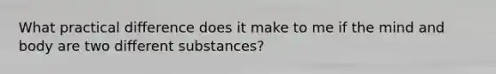 What practical difference does it make to me if the mind and body are two different substances?