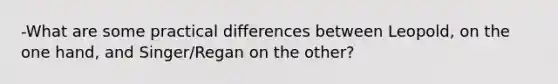 -What are some practical differences between Leopold, on the one hand, and Singer/Regan on the other?