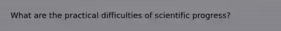 What are the practical difficulties of scientific progress?