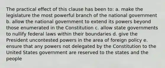 The practical effect of this clause has been to: a. make the legislature the most powerful branch of the national government b. allow the national government to extend its powers beyond those enumerated in the Constitution c. allow state governments to nullify federal laws within their boundaries d. give the President uncontested powers in the area of foreign policy e. ensure that any powers not delegated by the Constitution to the United States government are reserved to the states and the people