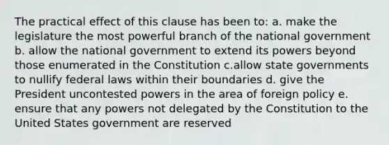 The practical effect of this clause has been to: a. make the legislature the most powerful branch of the national government b. allow the national government to extend its powers beyond those enumerated in the Constitution c.allow state governments to nullify federal laws within their boundaries d. give the President uncontested powers in the area of foreign policy e. ensure that any powers not delegated by the Constitution to the United States government are reserved