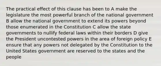 The practical effect of this clause has been to A make the legislature the most powerful branch of the national government B allow the national government to extend its powers beyond those enumerated in the Constitution C allow the state governments to nullify federal laws within their borders D give the President uncontested powers in the area of foreign policy E ensure that any powers not delegated by the Constitution to the United States government are reserved to the states and the people