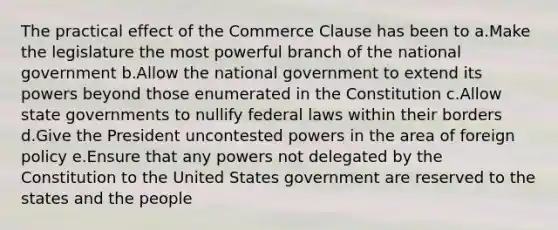 The practical effect of the Commerce Clause has been to a.Make the legislature the most powerful branch of the national government b.Allow the national government to extend its powers beyond those enumerated in the Constitution c.Allow state governments to nullify federal laws within their borders d.Give the President uncontested powers in the area of foreign policy e.Ensure that any powers not delegated by the Constitution to the United States government are reserved to the states and the people