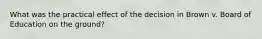 What was the practical effect of the decision in Brown v. Board of Education on the ground?