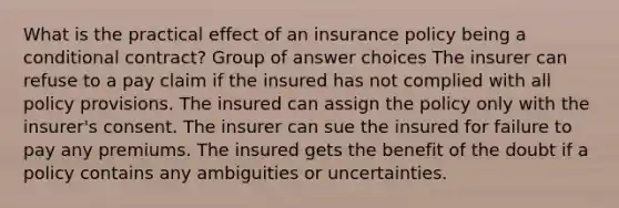 What is the practical effect of an insurance policy being a conditional contract? Group of answer choices The insurer can refuse to a pay claim if the insured has not complied with all policy provisions. The insured can assign the policy only with the insurer's consent. The insurer can sue the insured for failure to pay any premiums. The insured gets the benefit of the doubt if a policy contains any ambiguities or uncertainties.