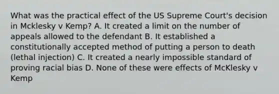 What was the practical effect of the US Supreme Court's decision in Mcklesky v Kemp? A. It created a limit on the number of appeals allowed to the defendant B. It established a constitutionally accepted method of putting a person to death (lethal injection) C. It created a nearly impossible standard of proving racial bias D. None of these were effects of McKlesky v Kemp