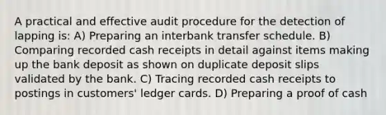 A practical and effective audit procedure for the detection of lapping is: A) Preparing an interbank transfer schedule. B) Comparing recorded cash receipts in detail against items making up the bank deposit as shown on duplicate deposit slips validated by the bank. C) Tracing recorded cash receipts to postings in customers' ledger cards. D) Preparing a proof of cash