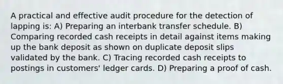 A practical and effective audit procedure for the detection of lapping is: A) Preparing an interbank transfer schedule. B) Comparing recorded cash receipts in detail against items making up the bank deposit as shown on duplicate deposit slips validated by the bank. C) Tracing recorded cash receipts to postings in customers' ledger cards. D) Preparing a proof of cash.