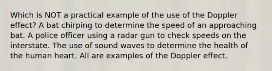 Which is NOT a practical example of the use of the Doppler effect? A bat chirping to determine the speed of an approaching bat. A police officer using a radar gun to check speeds on the interstate. The use of sound waves to determine the health of the human heart. All are examples of the Doppler effect.