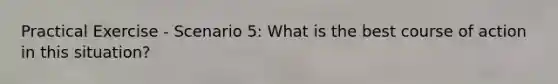 Practical Exercise - Scenario 5: What is the best course of action in this situation?