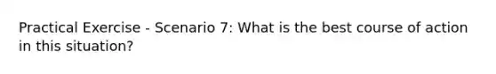 Practical Exercise - Scenario 7: What is the best course of action in this situation?