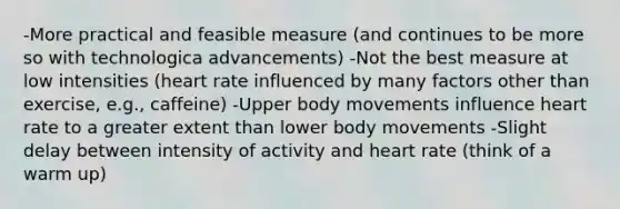 -More practical and feasible measure (and continues to be more so with technologica advancements) -Not the best measure at low intensities (heart rate influenced by many factors other than exercise, e.g., caffeine) -Upper body movements influence heart rate to a greater extent than lower body movements -Slight delay between intensity of activity and heart rate (think of a warm up)