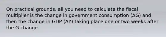 On practical grounds, all you need to calculate the fiscal multiplier is the change in government consumption (ΔG) and then the change in GDP (ΔY) taking place one or two weeks after the G change.