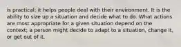 is practical; it helps people deal with their environment. It is the ability to size up a situation and decide what to do. What actions are most appropriate for a given situation depend on the context; a person might decide to adapt to a situation, change it, or get out of it.