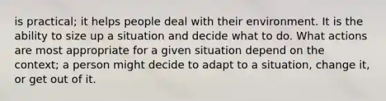 is practical; it helps people deal with their environment. It is the ability to size up a situation and decide what to do. What actions are most appropriate for a given situation depend on the context; a person might decide to adapt to a situation, change it, or get out of it.