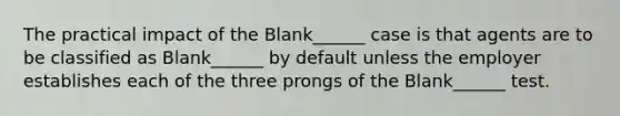 The practical impact of the Blank______ case is that agents are to be classified as Blank______ by default unless the employer establishes each of the three prongs of the Blank______ test.