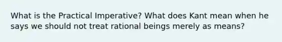 What is the Practical Imperative? What does Kant mean when he says we should not treat rational beings merely as means?