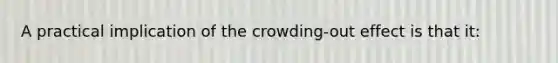 A practical implication of the crowding-out effect is that it: