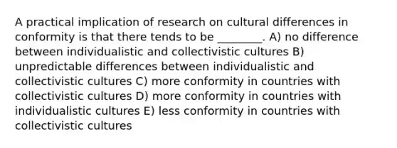 A practical implication of research on cultural differences in conformity is that there tends to be ________. A) no difference between individualistic and collectivistic cultures B) unpredictable differences between individualistic and collectivistic cultures C) more conformity in countries with collectivistic cultures D) more conformity in countries with individualistic cultures E) less conformity in countries with collectivistic cultures