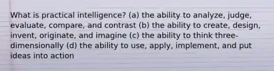 What is practical intelligence? (a) the ability to analyze, judge, evaluate, compare, and contrast (b) the ability to create, design, invent, originate, and imagine (c) the ability to think three-dimensionally (d) the ability to use, apply, implement, and put ideas into action