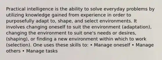 Practical intelligence is the ability to solve everyday problems by utilizing knowledge gained from experience in order to purposefully adapt to, shape, and select environments. It involves changing oneself to suit the environment (adaptation), changing the environment to suit one's needs or desires, (shaping), or finding a new environment within which to work (selection). One uses these skills to: • Manage oneself • Manage others • Manage tasks