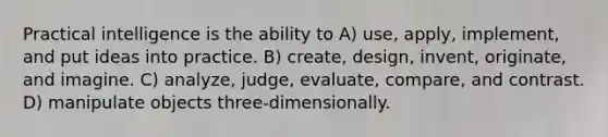 Practical intelligence is the ability to A) use, apply, implement, and put ideas into practice. B) create, design, invent, originate, and imagine. C) analyze, judge, evaluate, compare, and contrast. D) manipulate objects three-dimensionally.