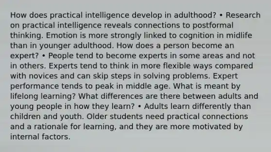 How does practical intelligence develop in adulthood? • Research on practical intelligence reveals connections to postformal thinking. Emotion is more strongly linked to cognition in midlife than in younger adulthood. How does a person become an expert? • People tend to become experts in some areas and not in others. Experts tend to think in more flexible ways compared with novices and can skip steps in solving problems. Expert performance tends to peak in middle age. What is meant by lifelong learning? What differences are there between adults and young people in how they learn? • Adults learn differently than children and youth. Older students need practical connections and a rationale for learning, and they are more motivated by internal factors.