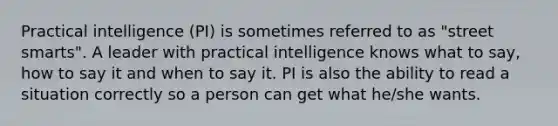 Practical intelligence (PI) is sometimes referred to as "street smarts". A leader with practical intelligence knows what to say, how to say it and when to say it. PI is also the ability to read a situation correctly so a person can get what he/she wants.